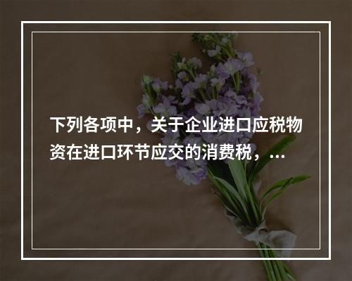 下列各项中，关于企业进口应税物资在进口环节应交的消费税，可能