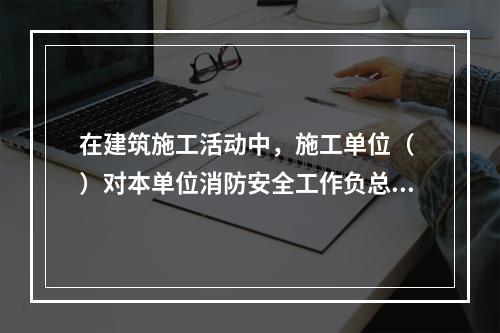 在建筑施工活动中，施工单位（ ）对本单位消防安全工作负总责。