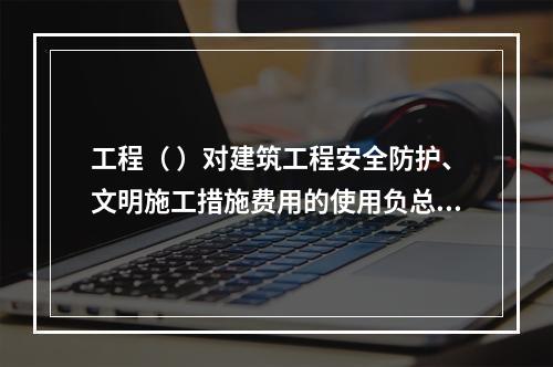 工程（ ）对建筑工程安全防护、文明施工措施费用的使用负总责。