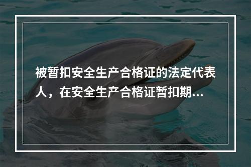 被暂扣安全生产合格证的法定代表人，在安全生产合格证暂扣期间，