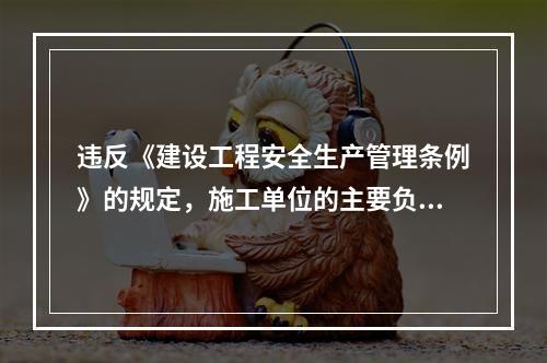 违反《建设工程安全生产管理条例》的规定，施工单位的主要负责人