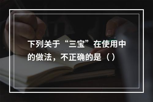 下列关于“三宝”在使用中的做法，不正确的是（ ）