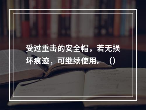 受过重击的安全帽，若无损坏痕迹，可继续使用。（）