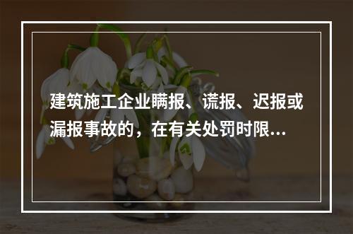 建筑施工企业瞒报、谎报、迟报或漏报事故的，在有关处罚时限规定