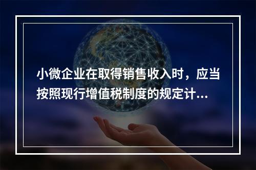 小微企业在取得销售收入时，应当按照现行增值税制度的规定计算应