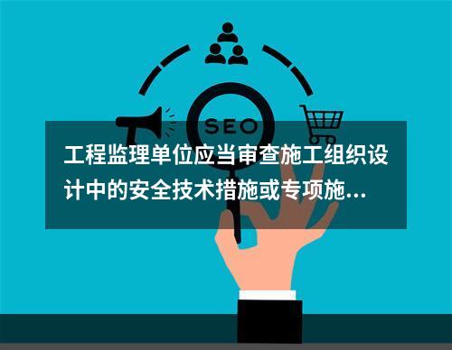 工程监理单位应当审查施工组织设计中的安全技术措施或专项施工方