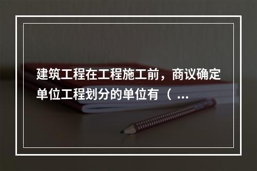 建筑工程在工程施工前，商议确定单位工程划分的单位有（  ）。