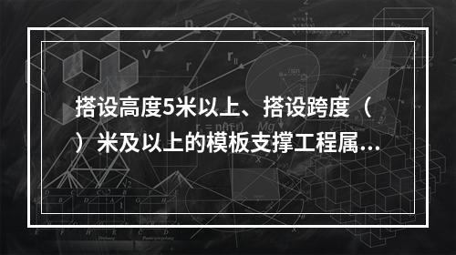 搭设高度5米以上、搭设跨度（ ）米及以上的模板支撑工程属于危