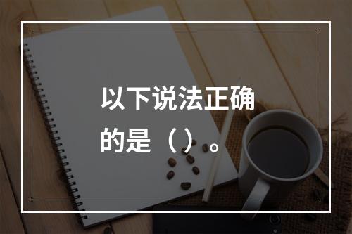 以下说法正确的是（ ）。