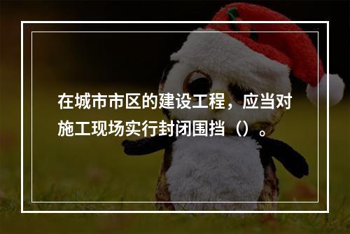 在城市市区的建设工程，应当对施工现场实行封闭围挡（）。