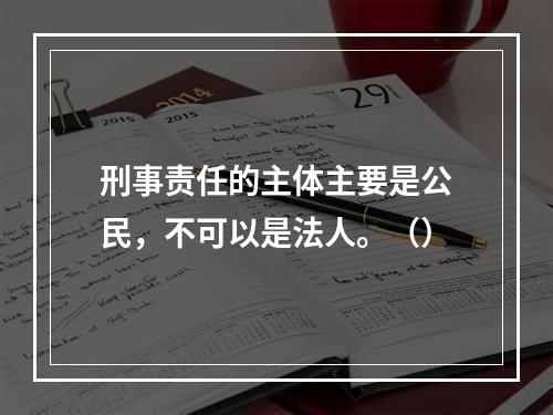 刑事责任的主体主要是公民，不可以是法人。（）