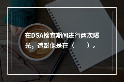 在DSA检查期间进行两次曝光，造影像是在（　　）。