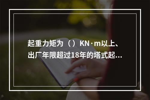 起重力矩为（ ）KN·m以上、出厂年限超过18年的塔式起重机