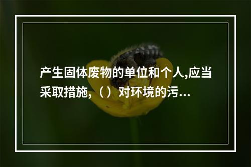 产生固体废物的单位和个人,应当采取措施,（ ）对环境的污染。