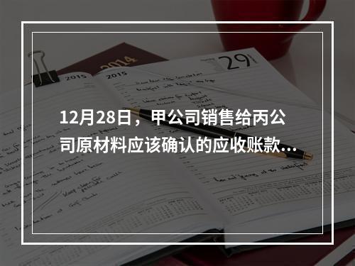 12月28日，甲公司销售给丙公司原材料应该确认的应收账款为（