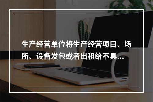 生产经营单位将生产经营项目、场所、设备发包或者出租给不具备安