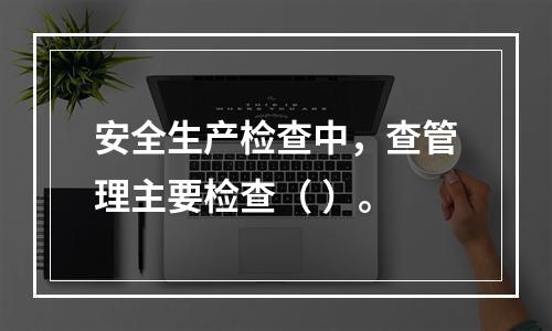 安全生产检查中，查管理主要检查（ ）。