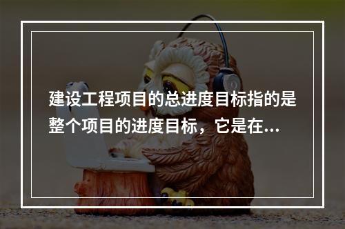 建设工程项目的总进度目标指的是整个项目的进度目标，它是在（　