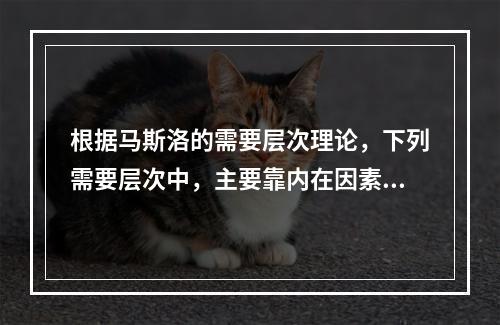 根据马斯洛的需要层次理论，下列需要层次中，主要靠内在因素来满