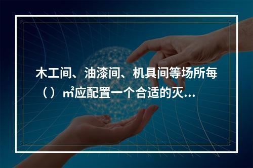 木工间、油漆间、机具间等场所每（ ）㎡应配置一个合适的灭火器