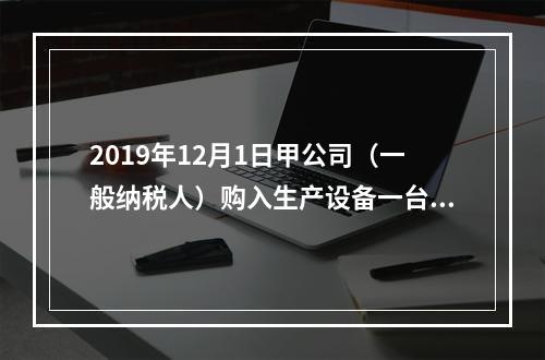 2019年12月1日甲公司（一般纳税人）购入生产设备一台，支