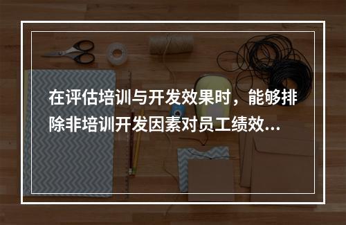 在评估培训与开发效果时，能够排除非培训开发因素对员工绩效提