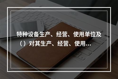 特种设备生产、经营、使用单位及（ ）对其生产、经营、使用的特