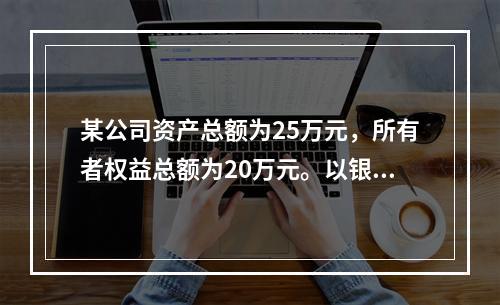 某公司资产总额为25万元，所有者权益总额为20万元。以银行存