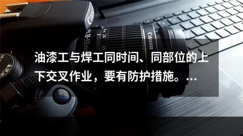 油漆工与焊工同时间、同部位的上下交叉作业，要有防护措施。（）