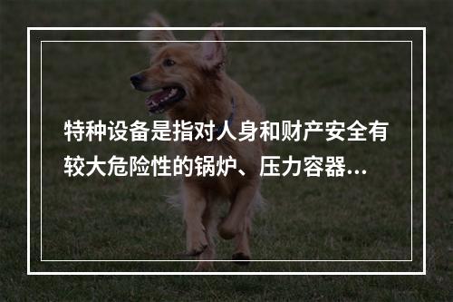 特种设备是指对人身和财产安全有较大危险性的锅炉、压力容器（含