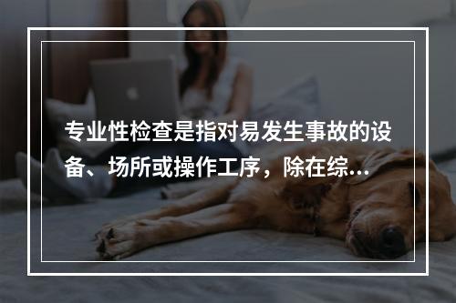 专业性检查是指对易发生事故的设备、场所或操作工序，除在综合性