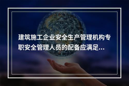 建筑施工企业安全生产管理机构专职安全管理人员的配备应满足（