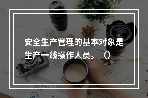 安全生产管理的基本对象是生产一线操作人员。（）