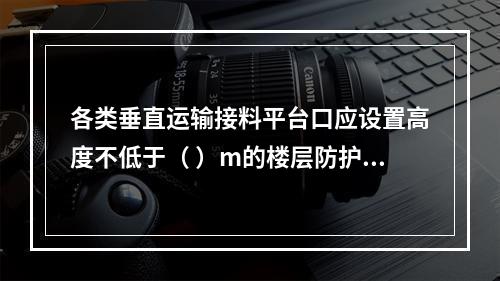 各类垂直运输接料平台口应设置高度不低于（ ）m的楼层防护门，