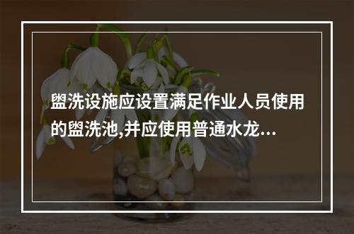 盥洗设施应设置满足作业人员使用的盥洗池,并应使用普通水龙头。