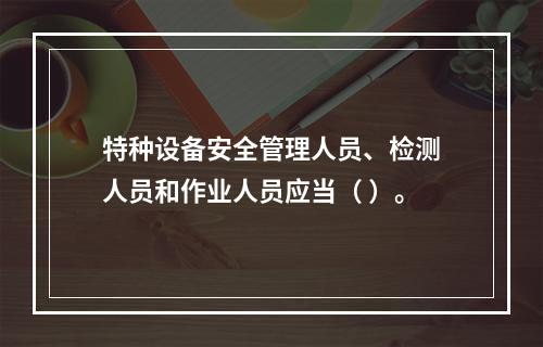 特种设备安全管理人员、检测人员和作业人员应当（ ）。