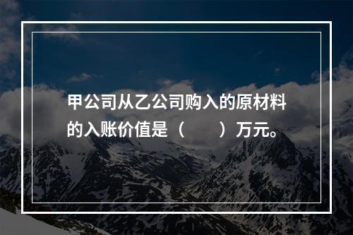 甲公司从乙公司购入的原材料的入账价值是（　　）万元。