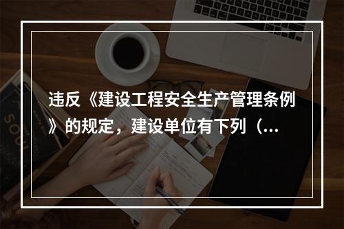 违反《建设工程安全生产管理条例》的规定，建设单位有下列（ ）