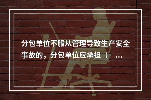 分包单位不服从管理导致生产安全事故的，分包单位应承担（　）。