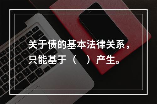 关于债的基本法律关系，只能基于（　）产生。