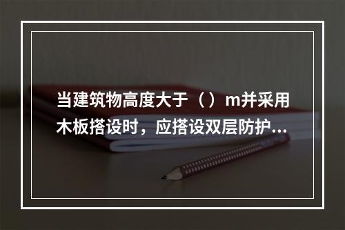 当建筑物高度大于（ ）m并采用木板搭设时，应搭设双层防护棚，