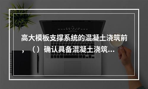 高大模板支撑系统的混凝土浇筑前，（ ）确认具备混凝土浇筑的安