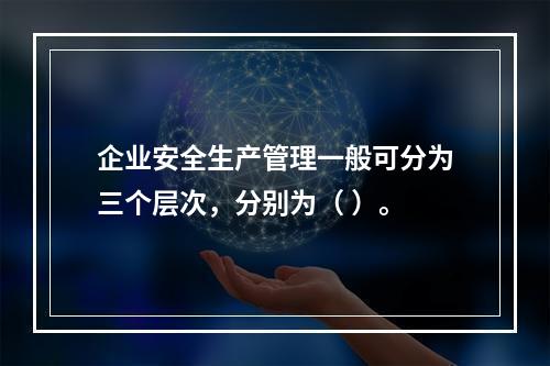 企业安全生产管理一般可分为三个层次，分别为（ ）。