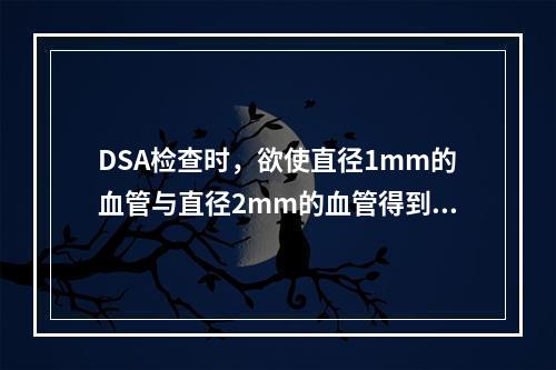 DSA检查时，欲使直径1mm的血管与直径2mm的血管得到同样