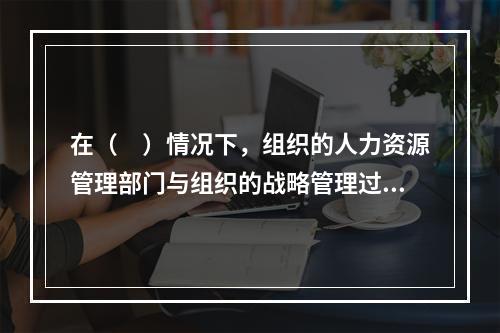 在（　）情况下，组织的人力资源管理部门与组织的战略管理过程