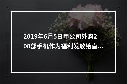 2019年6月5日甲公司外购200部手机作为福利发放给直接从