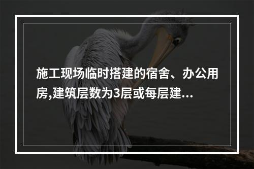 施工现场临时搭建的宿舍、办公用房,建筑层数为3层或每层建筑面