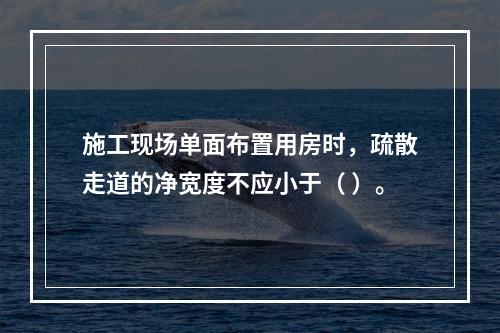 施工现场单面布置用房时，疏散走道的净宽度不应小于（ ）。