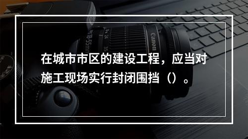 在城市市区的建设工程，应当对施工现场实行封闭围挡（）。