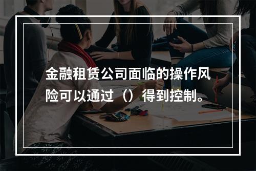 金融租赁公司面临的操作风险可以通过（）得到控制。